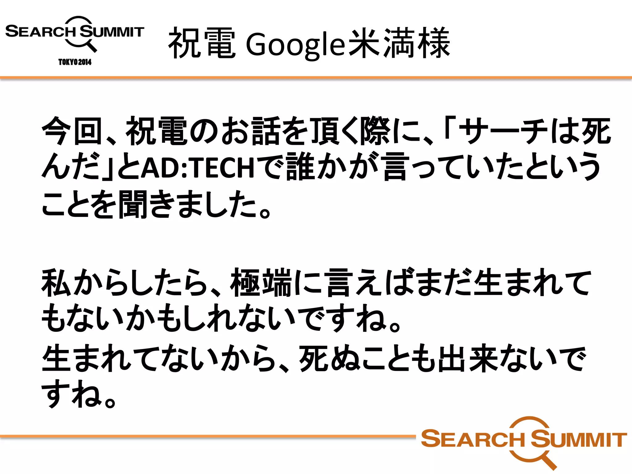 祝電Google米満様 
今回、祝電のお話を頂く際に、「サーチは死 んだ」とAD:TECHで誰かが言っていたという ことを聞きました。 
私からしたら、極端に言えばまだ生まれて もないかもしれないですね。 
生まれてないから、死ぬことも出来ないで すね。  