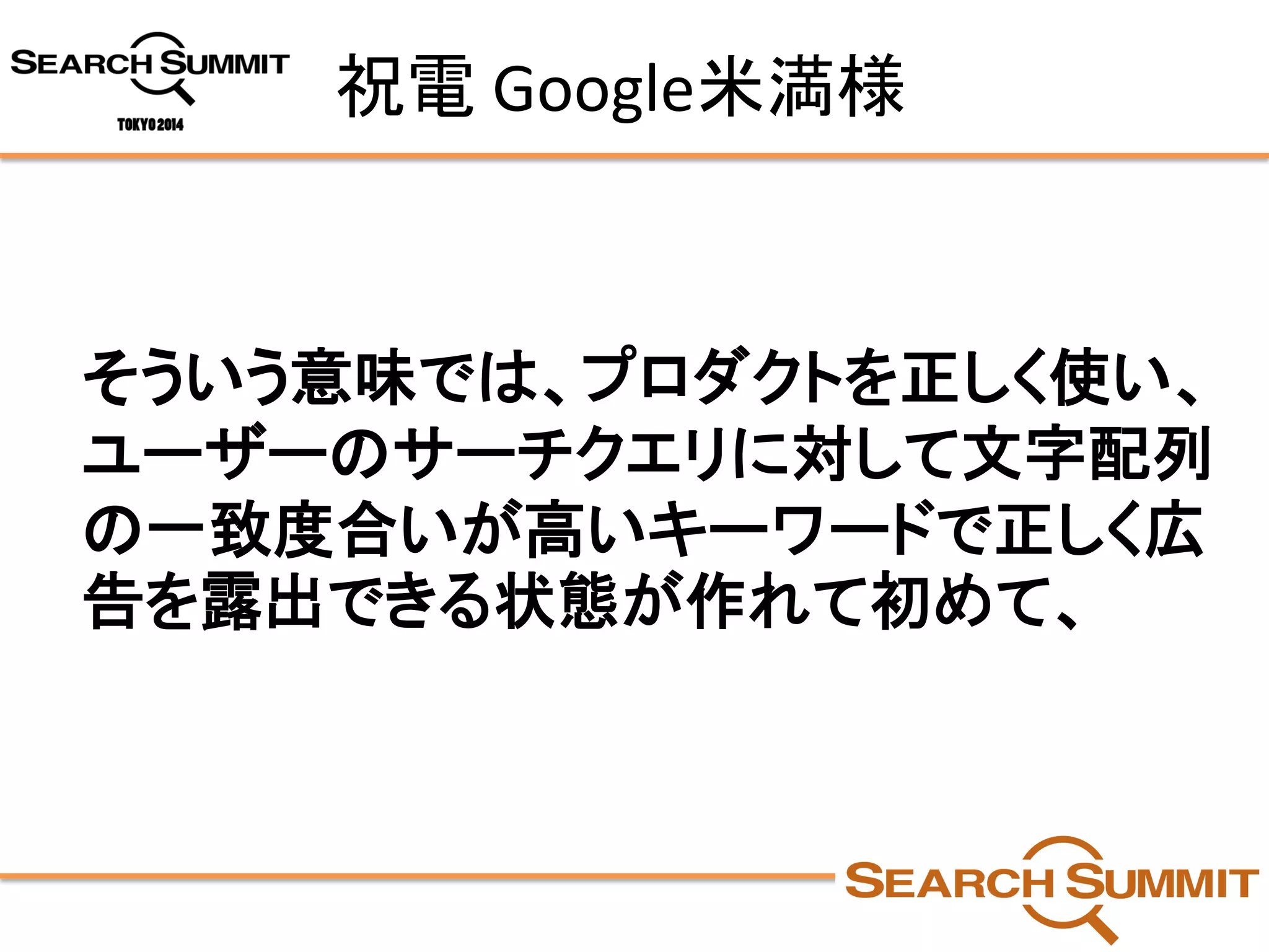 祝電Google米満様 
そういう意味では、プロダクトを正しく使い、 ユーザーのサーチクエリに対して文字配列 の一致度合いが高いキーワードで正しく広 告を露出できる状態が作れて初めて、  