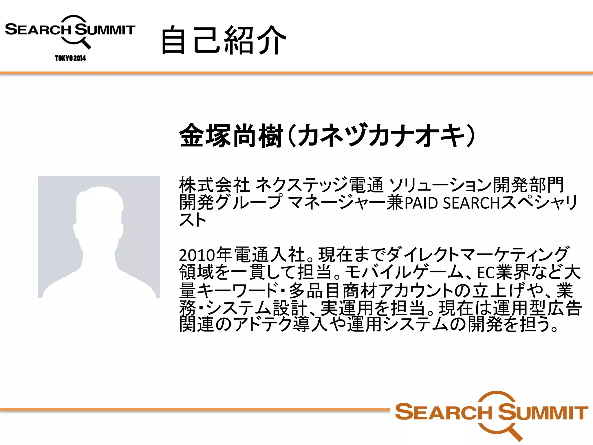 自己紹介 
金塚尚樹（カネヅカナオキ） 
株式会社ネクステッジ電通ソリューション開発部門 開発グループマネージャー兼PAID SEARCHスペシャリ スト 
2010年電通入社。現在までダイレクトマーケティング 領域を一貫して担当。モバイルゲーム、EC業界など大 量キーワード・多品目商材アカウントの立上げや、業 務・システム設計、実運用を担当。現在は運用型広告 関連のアドテク導入や運用システムの開発を担う。  