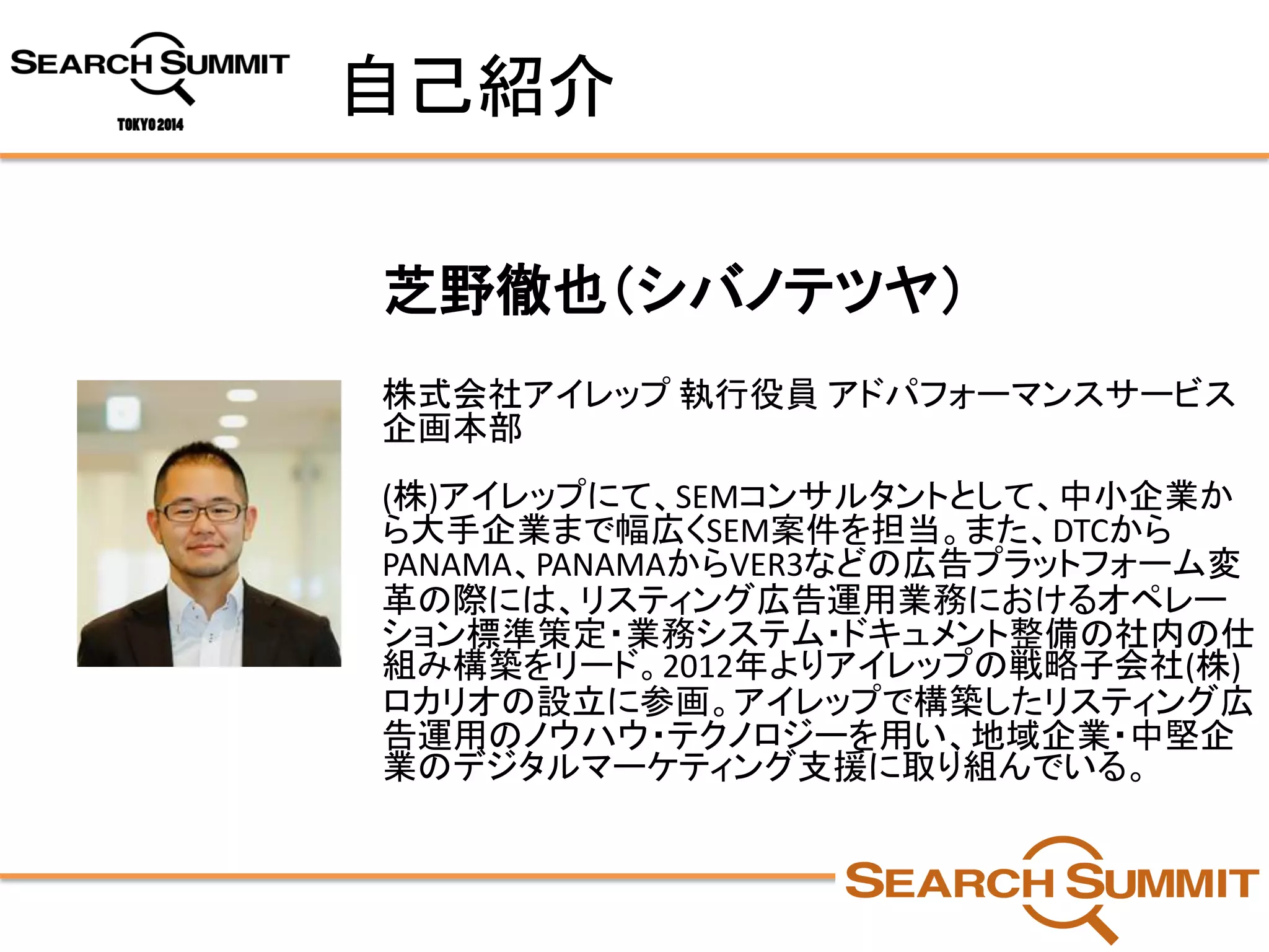 自己紹介 
芝野徹也（シバノテツヤ） 
株式会社アイレップ執行役員アドパフォーマンスサービス 企画本部 
(株)アイレップにて、SEMコンサルタントとして、中小企業か ら大手企業まで幅広くSEM案件を担当。また、DTCから PANAMA、PANAMAからVER3などの広告プラットフォーム変 革の際には、リスティング広告運用業務におけるオペレー ション標準策定・業務システム・ドキュメント整備の社内の仕 組み構築をリード。2012年よりアイレップの戦略子会社(株) ロカリオの設立に参画。アイレップで構築したリスティング広 告運用のノウハウ・テクノロジーを用い、地域企業・中堅企 業のデジタルマーケティング支援に取り組んでいる。  
