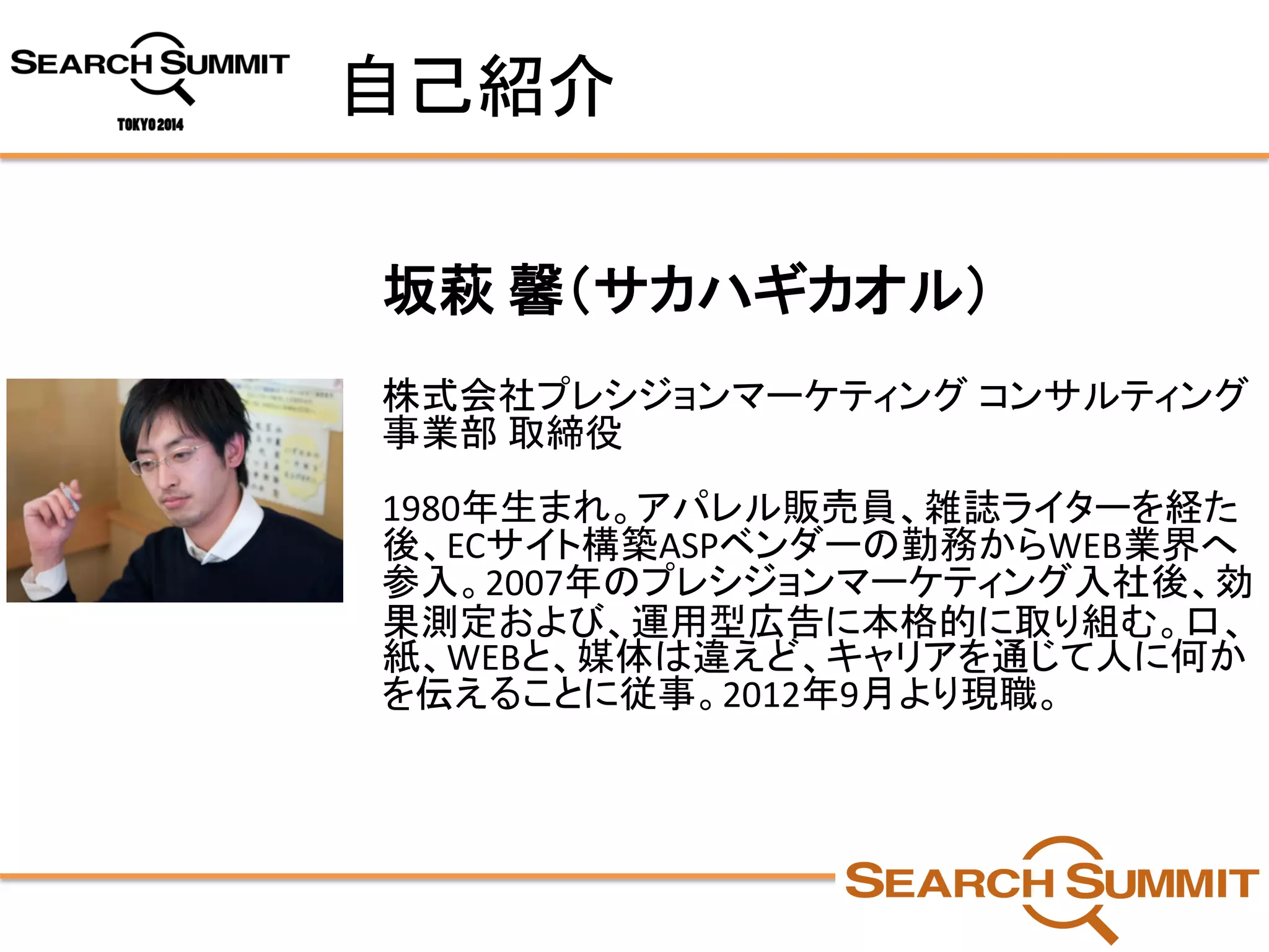 自己紹介 
坂萩馨（サカハギカオル） 
株式会社プレシジョンマーケティングコンサルティング 事業部取締役 
1980年生まれ。アパレル販売員、雑誌ライターを経た 後、ECサイト構築ASPベンダーの勤務からWEB業界へ 参入。2007年のプレシジョンマーケティング入社後、効 果測定および、運用型広告に本格的に取り組む。口、 紙、WEBと、媒体は違えど、キャリアを通じて人に何か を伝えることに従事。2012年9月より現職。  