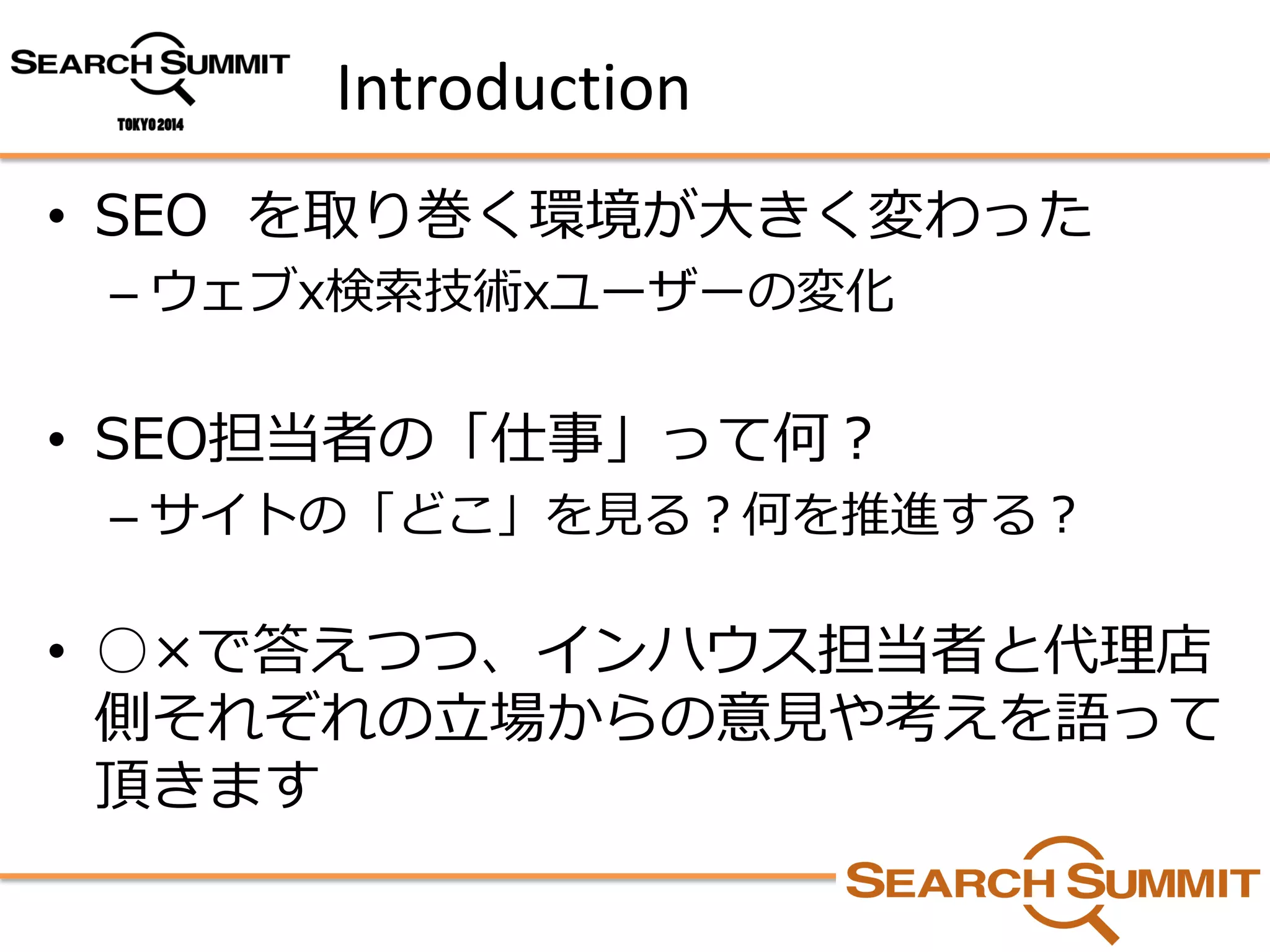 Introduction 
•SEO を取り巻く環境が大きく変わった 
–ウェブx検索技術xユーザーの変化 
•SEO担当者の「仕事」って何？ 
–サイトの「どこ」を見る？何を推進する？ 
•○×で答えつつ、インハウス担当者と代理店 側それぞれの立場からの意見や考えを語って 頂きます  