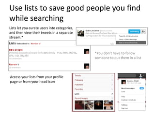 Use lists to save good people you find
while searching
Lists let you curate users into categories,
and then view their tweets in a separate
stream.*



                                              *You don’t have to follow
                                              someone to put them in a list



Access your lists from your profile
page or from your head icon
 