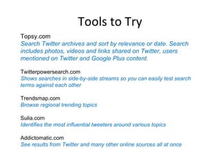 Tools to Try
Topsy.com
Search Twitter archives and sort by relevance or date. Search
includes photos, videos and links shared on Twitter, users
mentioned on Twitter and Google Plus content.

Twitterpowersearch.com
Shows searches in side-by-side streams so you can easily test search
terms against each other

Trendsmap.com
Browse regional trending topics

Sulia.com
Identifies the most influential tweeters around various topics

Addictomatic.com
See results from Twitter and many other online sources all at once
 
