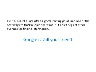 Twitter searches are often a good starting point, and one of the
best ways to track a topic over time, but don’t neglect other
avenues for finding information…


            Google is still your friend!
 