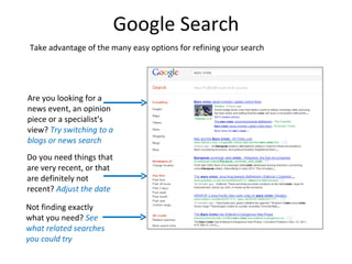 Google Search
 Take advantage of the many easy options for refining your search




Are you looking for a
news event, an opinion
piece or a specialist’s
view? Try switching to a
blogs or news search
Do you need things that
are very recent, or that
are definitely not
recent? Adjust the date

Not finding exactly
what you need? See
what related searches
you could try
 