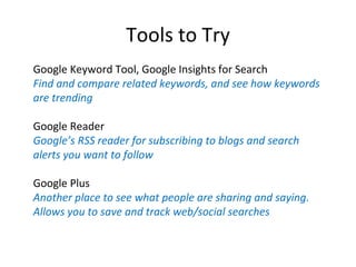 Tools to Try
Google Keyword Tool, Google Insights for Search
Find and compare related keywords, and see how keywords
are trending

Google Reader
Google’s RSS reader for subscribing to blogs and search
alerts you want to follow

Google Plus
Another place to see what people are sharing and saying.
Allows you to save and track web/social searches
 