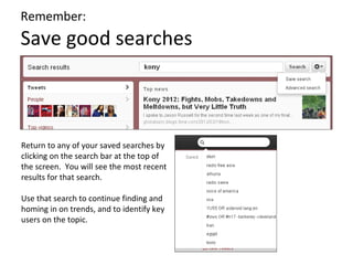 Remember:
Save good searches



Return to any of your saved searches by
clicking on the search bar at the top of
the screen. You will see the most recent
results for that search.

Use that search to continue finding and
homing in on trends, and to identify key
users on the topic.
 
