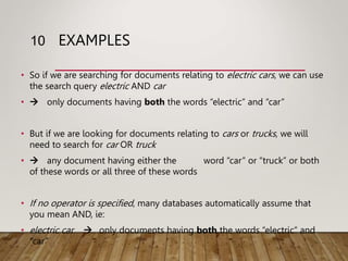 EXAMPLES
• So if we are searching for documents relating to electric cars, we can use
the search query electric AND car
•  only documents having both the words “electric” and “car”
• But if we are looking for documents relating to cars or trucks, we will
need to search for car OR truck
•  any document having either the word “car” or “truck” or both
of these words or all three of these words
• If no operator is specified, many databases automatically assume that
you mean AND, ie:
• electric car  only documents having both the words “electric” and
“car”
10
 