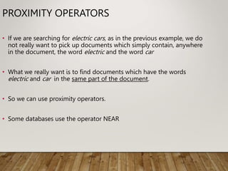 PROXIMITY OPERATORS
• If we are searching for electric cars, as in the previous example, we do
not really want to pick up documents which simply contain, anywhere
in the document, the word electric and the word car
• What we really want is to find documents which have the words
electric and car in the same part of the document.
• So we can use proximity operators.
• Some databases use the operator NEAR
 