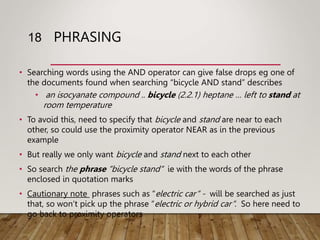 PHRASING
• Searching words using the AND operator can give false drops eg one of
the documents found when searching “bicycle AND stand” describes
• an isocyanate compound .. bicycle (2.2.1) heptane … left to stand at
room temperature
• To avoid this, need to specify that bicycle and stand are near to each
other, so could use the proximity operator NEAR as in the previous
example
• But really we only want bicycle and stand next to each other
• So search the phrase “bicycle stand“ ie with the words of the phrase
enclosed in quotation marks
• Cautionary note phrases such as “electric car“ - will be searched as just
that, so won‘t pick up the phrase “electric or hybrid car“. So here need to
go back to proximity operators
18
 