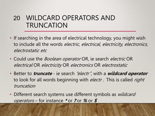 WILDCARD OPERATORS AND
TRUNCATION
• If searching in the area of electrical technology, you might wish
to include all the words electric, electrical, electricity, electronics,
electrostatic etc
• Could use the Boolean operator OR, ie search electric OR
electrical OR electricity OR electronics OR electrostatic
• Better to truncate - ie search “electr”, with a wildcard operator
to look for all words beginning with electr . This is called right
truncation
• Different search systems use different symbols as wildcard
operators – for instance * or ? or % or $
20
 