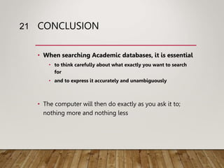 CONCLUSION
• When searching Academic databases, it is essential
• to think carefully about what exactly you want to search
for
• and to express it accurately and unambiguously
• The computer will then do exactly as you ask it to;
nothing more and nothing less
21
 