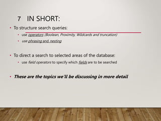 IN SHORT:
• To structure search queries:
• use operators (Boolean, Proximity, Wildcards and truncation)
• use phrasing and nesting
• To direct a search to selected areas of the database:
• use field operators to specify which fields are to be searched
• These are the topics we’ll be discussing in more detail
7
 