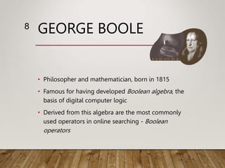 GEORGE BOOLE
• Philosopher and mathematician, born in 1815
• Famous for having developed Boolean algebra, the
basis of digital computer logic
• Derived from this algebra are the most commonly
used operators in online searching - Boolean
operators
8
 