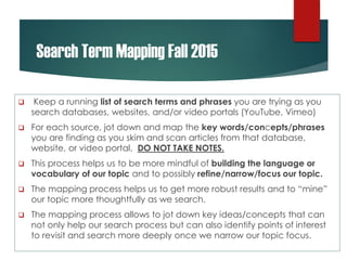 Search Term Mapping Fall 2015
 Keep a running list of search terms and phrases you are trying as you
search databases, websites, and/or video portals (YouTube, Vimeo)
 For each source, jot down and map the key words/concepts/phrases
you are finding as you skim and scan articles from that database,
website, or video portal. DO NOT TAKE NOTES.
 This process helps us to be more mindful of building the language or
vocabulary of our topic and to possibly refine/narrow/focus our topic.
 The mapping process helps us to get more robust results and to “mine”
our topic more thoughtfully as we search.
 The mapping process allows to jot down key ideas/concepts that can
not only help our search process but can also identify points of interest
to revisit and search more deeply once we narrow our topic focus.
 
