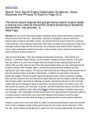 website content

Search Term Search Engine Optimization Guidelines : About
Keywords And Phrases To Rate On Page On E

The prime search engines like google lookup search engine spider
is moving your internet site written content pertaining to keywords
and phrases , key phrases , &
Meta Tags
Warning: this won’t be the sole search engine marketing (search engine optimisation ) session you
will pick up your terms key term , key phrases , marking ,or metatags as a person continue to
discover ways to improve site written content , you will pick up lots of search phrase this or perhaps
marking that will , since keywords and phrases (often known as labels and are generally utilized since
metatags inside the signal with the internet site ) are among the more effective white-colored hat
search engine optimisation methods to be able to improve written content and also enhance search
engine ranking to be able to page one.

Tags and also meta data , if they are extended tail keywords and phrases , LSI keywords and
phrases , or perhaps a single marking , are the internet's roadways and also highways. They steer
your own audience for your niche company after they lookup the web employing labels that will
connect with your own niche and also inform the search engines where your own web page must be
located in lookups. With metatags, labels , and also key phrases because roadways and also
highways for your niche company , the idea can make search phrase finding and also research one of
the most important actions to be able to optimization , in addition to to get listed on the search
engines like google. If the prime search engines like google position and put a particular webpage
they crawl the written text and also internet site signal using their internet crawler (or perhaps lookup
search engine spider ) searching for metatags, keywords , and also key phrases to inform the web
crawler what are the web page is about in order that it can place the idea in the relative niche. The
web crawler may assess your meta data , keywords , and also key phrases found in and also on the
web web page in addition to other criteria listed here to choose best places to position and put your
own web page. Your investigation will help ensure there are no spam keywords and phrases (which is
a marking it doesn't connect with many some other keywords nevertheless is extra by simply
spammers to create a lot more advert earnings ) in accordance with it is search phrase relevance.

However, a person can’t only move select any report on keywords and phrases to work with and also
have a much a webpage a single ranking even though your own search phrase relevance is 100%.
You see , search engines like google love to aspect in to your own web page ranking very good and
 