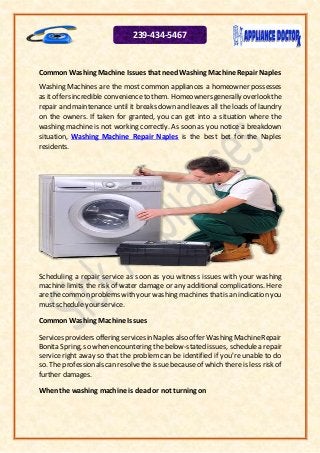 Common Washing Machine Issues that needWashing Machine Repair Naples
Washing Machines are the most common appliances a homeowner possesses
as it offersincredible convenienceto them. Homeownersgenerally overlookthe
repair and maintenance until it breaks down and leaves all the loads of laundry
on the owners. If taken for granted, you can get into a situation where the
washing machine is not working correctly. As soon as you notice a breakdown
situation, Washing Machine Repair Naples is the best bet for the Naples
residents.
Scheduling a repair service as soon as you witness issues with your washing
machine limits the risk of water damage or any additional complications. Here
are the common problems with your washing machines thatis an indication you
must schedule your service.
Common Washing Machine Issues
Servicesprovidersofferingservicesin Naples also offer WashingMachineRepair
Bonita Spring, so when encountering the below-stated issues, schedulea repair
service right away so that the problem can be identified if you're unable to do
so. The professionals can resolvethe issue becauseof which there is less risk of
further damages.
When the washing machine is dead or not turning on
239-434-5467
 