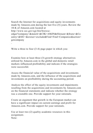 Search the Internet for acquisitions and equity investments
made by Amazon.com during the last five (5) years. Review the
10-K of Amazon.com located at
http://www.sec.gov/cgi-bin/browse-
edgar?company=&match=&CIK=AMZN&filenum=&State=&Co
untry=&SIC=&owner=exclude&Find=Find+Companies&action=
getcompany
.
Write a three to four (3-4) page paper in which you:
Examine how at least three (3) growth strategy alternatives
utilized by Amazon.com in the global and domestic retail
markets influenced profitability and indicate if the strategies
were successful.
Assess the financial value of the acquisitions and investments
made by Amazon.com, and the influence of the acquisitions and
investments on profitability during the accounting period.
Analyze the effect of the equity investments and impairments
resulting from the acquisitions and investments by Amazon.com
on the financial statements and indicate whether the strategy
was a creatable one. Provide support for your rationale.
Create an argument that growth in the European market can
have a significant impact on current earnings and profit for
Amazon.com. Provide support for your rationale.
Use at least two (2) quality academic resources in this
assignment.
Note:
 