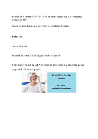 Search the Internet for articles on Implementing a Biometrics
Usage Today
Propose and discuss a possible Biometrics System
Solution
to implement
Submit at least 2 full pages double spaced
Your paper must be APA formatted (including a separate cover
page and reference page)
 