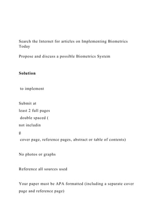 Search the Internet for articles on Implementing Biometrics
Today
Propose and discuss a possible Biometrics System
Solution
to implement
Submit at
least 2 full pages
double spaced (
not includin
g
cover page, reference pages, abstract or table of contents)
No photos or graphs
Reference all sources used
Your paper must be APA formatted (including a separate cover
page and reference page)
 