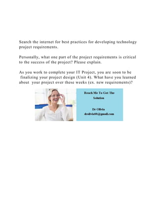 Search the internet for best practices for developing technology
project requirements.
Personally, what one part of the project requirements is critical
to the success of the project? Please explain.
As you work to complete your IT Project, you are soon to be
finalizing your project design (Unit 4). What have you learned
about your project over these weeks (ex. new requirements)?
 