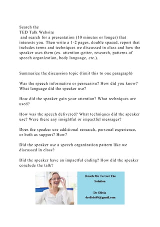 Search the
TED Talk Website
and search for a presentation (10 minutes or longer) that
interests you. Then write a 1-2 pages, double spaced, report that
includes terms and techniques we discussed in class and how the
speaker uses them (ex. attention-getter, research, patterns of
speech organization, body language, etc.).
Summarize the discussion topic (limit this to one paragraph)
Was the speech informative or persuasive? How did you know?
What language did the speaker use?
How did the speaker gain your attention? What techniques are
used?
How was the speech delivered? What techniques did the speaker
use? Were there any insightful or impactful messages?
Does the speaker use additional research, personal experience,
or both as support? How?
Did the speaker use a speech organization pattern like we
discussed in class?
Did the speaker have an impactful ending? How did the speaker
conclude the talk?
 