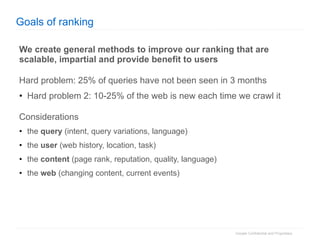 Goals of ranking We create general methods to improve our ranking that are scalable, impartial and provide benefit to users Hard problem: 25% of queries have not been seen in 3 months Hard problem 2: 10-25% of the web is new each time we crawl it  Considerations the  query  (intent, query variations, language) the  user  (web history, location, task) the  content  (page rank, reputation, quality, language) the  web  (changing content, current events) 