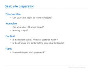 Basic site preparation Discoverable Can your site’s pages be found by Google? Indexable Can your site’s URLs be indexed? Are they unique? Content Is the content useful?  Will user searches match? Is the structure and content of the page clear to Google? Rank How well do your site’s pages rank? 