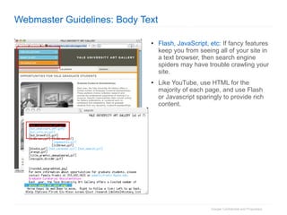 Webmaster Guidelines: Body Text Flash, JavaScript, etc:  If fancy features keep you from seeing all of your site in a text browser, then search engine spiders may have trouble crawling your site. Like YouTube, use HTML for the majority of each page, and use Flash or Javascript sparingly to provide rich content.  