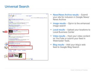 Universal Search News/News Archive results     Submit your site for inclusion in Google News/News Archive Image results     Opt-in to the enhanced image search Local results     Upload your locations to Local Business Center Video results     Host your video content on YouTube or submit your feed in Webmaster Tools. Blog results     Add your blog’s web feed to Google Blog Search 