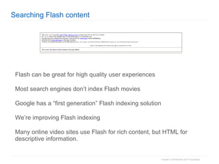 Searching Flash content Flash can be great for high quality user experiences Most search engines don’t index Flash movies Google has a “first generation” Flash indexing solution We’re improving Flash indexing Many online video sites use Flash for rich content, but HTML for descriptive information. 