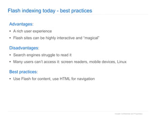 Flash indexing today - best practices Advantages : A rich user experience Flash sites can be highly interactive and “magical” Disadvantages : Search engines struggle to read it Many users can’t access it: screen readers, mobile devices, Linux Best practices : Use Flash for content, use HTML for navigation 