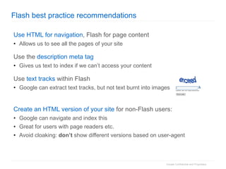 Flash best practice recommendations Use HTML for navigation , Flash for page content Allows us to see all the pages of your site Use the  description meta tag Gives us text to index if we can’t access your content Use  text tracks  within Flash Google can extract text tracks, but not text burnt into images Create an HTML version of your site  for non-Flash users: Google can navigate and index this Great for users with page readers etc. Avoid cloaking:  don’t  show different versions based on user-agent 