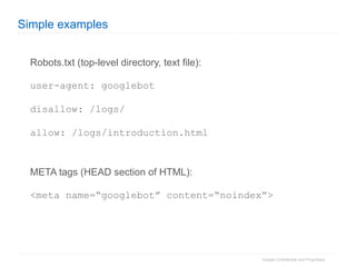 Simple examples Robots.txt (top-level directory, text file): user-agent: googlebot disallow: /logs/ allow: /logs/introduction.html META tags (HEAD section of HTML): <meta name=“googlebot” content=“noindex”> 