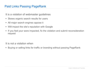 Paid Links Passing PageRank It is a violation of webmaster guidelines Skews organic search results for users All major search engines oppose it Will impact the site’s reputation with Google If you feel your were impacted, fix the violation and submit reconsideration request It is not a violation when Buying or selling links for traffic or branding without passing PageRank 