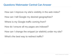 Questions Webmaster Central Can Answer How can I improve my site's visibility in the web index?  How can I tell Google my desired geographies?  Where is my Google traffic coming from? How do I ensure all my pages are indexed?  How can I change the snippet (or sitelink) under my site? What’s the best way to redirect traffic? 
