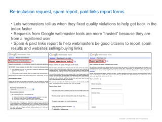 Re-inclusion request, spam report, paid links report forms Lets webmasters tell us when they fixed quality violations to help get back in the index faster Requests from Google webmaster tools are more “trusted” because they are from a registered user Spam & paid links report to help webmasters be good citizens to report spam results and websites selling/buying links 