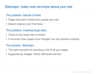 Sitemaps: make sure we know about your site The problem: islands of links Pages that aren’t linked from outside your site Search engines can’t find these The problem: crawling large sites Crawl of very large sites is limited If we know when pages have changed, we can optimize crawling The solution: Sitemaps The open standard for providing a list of all your pages Supported by Google, Yahoo, Microsoft and Ask 