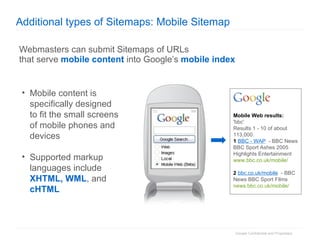 Additional types of Sitemaps: Mobile Sitemap Webmasters can submit Sitemaps of URLs that serve  mobile content  into Google’s  mobile index Mobile content is specifically designed to fit the small screens of mobile phones and devices Supported markup languages include XHTML, WML , and cHTML Mobile Web results: 'bbc' Results 1 - 10 of about 113,000. 1   BBC - WAP   - BBC News BBC Sport Ashes 2005 Highlights Entertainment www.bbc.co.uk/mobile/ 2   bbc.co.uk/mobile   - BBC News BBC Sport Films news.bbc.co.uk/mobile/ 