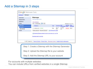 Add a Sitemap in 3 steps Step 1: Create a Sitemap with the Sitemap Generator Step 2: Upload the Sitemap file to your website  Step 3: Add the Sitemap URL to your account For accounts with multiple websites: You can include URLs from verified websites in a single Sitemap 