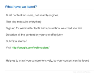 What have we learnt? Build content for users, not search engines Test and measure everything Sign up for webmaster tools and control how we crawl you site Describe all the content on your site effectively Submit a sitemap Visit  http://google.com/webmasters/ Help us to crawl you comprehensively, so your content can be found 