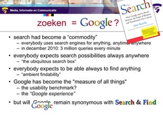 zoeken  =  google  ? search had become a  “commodity”  everybody uses search engines for anything, anytime, anywhere in december 2010: 3 million queries every minute everybody expects search possibilities always anywhere “ the ubiquitous search box” everybody expects to be able always to find anything “ ambient findability” Google has become the "measure of all things" the usability benchmark?  the  “Google experience” but will  Google  remain synonymous with  S e a r c h  &  F i n d 