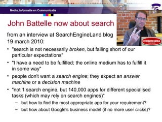 John Battelle now about search from an interview at SearchEngineLand blog 19 march 2010: "search is not necessarily  broken , but falling short of our particular expectations" "I have a need to be fulfilled; the online medium has to fulfill it in some way" people don't want a  search engine ; they expect an  answer machine  or a  decision machine "not 1 search engine, but 140,000 apps for different specialised tasks (which may rely on search engines)" but how to find the most appropriate app for your requirement? but how about Google's business model (if no more user clicks)? 