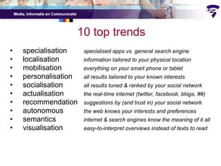 10 top trends specialisation specialised apps vs. general search engine localisation information tailored to your physical location mobilisation everything on your smart phone or tablet personalisation all results tailored to your known interests socialisation all results tuned & ranked by your social network actualisation the real-time internet (twitter, facebook, blogs, ##) recommendation suggestions by (and trust in) your social network autonomous the web knows your interests and preferences semantics internet & search engines know the meaning of it all visualisation easy-to-interpret overviews instead of texts to read 