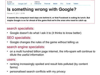 search specialists:  Google doesn't do what I ask it to (it thinks to know better) SEO specialists: Google changes the rules of the game without telling us search engine specialists: on a multi hundred billion page internet, the info-spam will continue to dilute the useful information users: ranking increasingly spoiled and result lists polluted (by content farms) personalised search conflicts with my privacy 