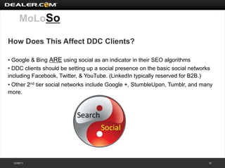 MoLoSo

How Does This Affect DDC Clients?

• Google & Bing ARE using social as an indicator in their SEO algorithms
• DDC clients should be setting up a social presence on the basic social networks
including Facebook, Twitter, & YouTube. (LinkedIn typically reserved for B2B.)
• Other 2nd tier social networks include Google +, StumbleUpon, Tumblr, and many
more.




  12/08/11                                                                      10
 