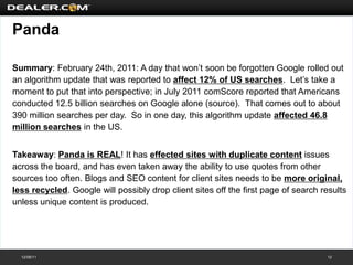 Panda

Summary: February 24th, 2011: A day that won’t soon be forgotten Google rolled out
an algorithm update that was reported to affect 12% of US searches. Let’s take a
moment to put that into perspective; in July 2011 comScore reported that Americans
conducted 12.5 billion searches on Google alone (source). That comes out to about
390 million searches per day. So in one day, this algorithm update affected 46.8
million searches in the US.


Takeaway: Panda is REAL! It has effected sites with duplicate content issues
across the board, and has even taken away the ability to use quotes from other
sources too often. Blogs and SEO content for client sites needs to be more original,
less recycled. Google will possibly drop client sites off the first page of search results
unless unique content is produced.




  12/08/11                                                                          12
 
