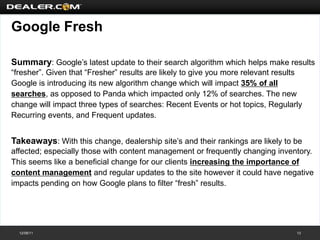 Google Fresh

Summary: Google’s latest update to their search algorithm which helps make results
“fresher”. Given that “Fresher” results are likely to give you more relevant results
Google is introducing its new algorithm change which will impact 35% of all
searches, as opposed to Panda which impacted only 12% of searches. The new
change will impact three types of searches: Recent Events or hot topics, Regularly
Recurring events, and Frequent updates.


Takeaways: With this change, dealership site’s and their rankings are likely to be
affected; especially those with content management or frequently changing inventory.
This seems like a beneficial change for our clients increasing the importance of
content management and regular updates to the site however it could have negative
impacts pending on how Google plans to filter “fresh” results.




  12/08/11                                                                        13
 