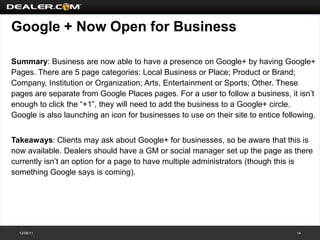 Google + Now Open for Business

Summary: Business are now able to have a presence on Google+ by having Google+
Pages. There are 5 page categories: Local Business or Place; Product or Brand;
Company, Institution or Organization; Arts, Entertainment or Sports; Other. These
pages are separate from Google Places pages. For a user to follow a business, it isn’t
enough to click the “+1”, they will need to add the business to a Google+ circle.
Google is also launching an icon for businesses to use on their site to entice following.


Takeaways: Clients may ask about Google+ for businesses, so be aware that this is
now available. Dealers should have a GM or social manager set up the page as there
currently isn’t an option for a page to have multiple administrators (though this is
something Google says is coming).




  12/08/11                                                                         14
 